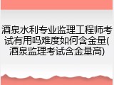 酒泉水利专业监理工程师考试有用吗难度如何含金量(酒泉监理考试含金量高)