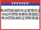 株洲四级消防安全管理员证书如何领取有哪些渠道呢(株洲四级消防证领取渠道)