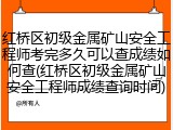 红桥区初级金属矿山安全工程师考完多久可以查成绩如何查(红桥区初级金属矿山安全工程师成绩查询时间)