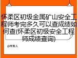 怀柔区初级金属矿山安全工程师考完多久可以查成绩如何查(怀柔区初级安全工程师成绩查询)