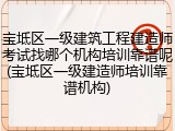 宝坻区一级建筑工程建造师考试找哪个机构培训靠谱呢(宝坻区一级建造师培训靠谱机构)