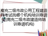 南充二级市政公用工程建造师考试找哪个机构培训靠谱呢(南充二级市政建造师培训靠谱机构)