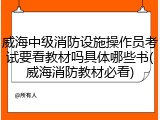 威海中级消防设施操作员考试要看教材吗具体哪些书(威海消防教材必看)