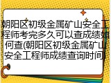 朝阳区初级金属矿山安全工程师考完多久可以查成绩如何查(朝阳区初级金属矿山安全工程师成绩查询时间)