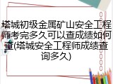 塔城初级金属矿山安全工程师考完多久可以查成绩如何查(塔城安全工程师成绩查询多久)