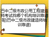 巴中二级市政公用工程建造师考试找哪个机构培训靠谱呢(巴中二级市政建造师培训靠谱)