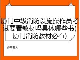 厦门中级消防设施操作员考试要看教材吗具体哪些书(厦门消防教材必看)