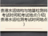 贵港水运结构与地基检测师考试时间和考试地点介绍(贵港水运检测考试时间地点)
