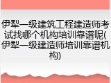 伊犁一级建筑工程建造师考试找哪个机构培训靠谱呢(伊犁一级建造师培训靠谱机构)