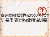 泰州物业管理师怎么报名培训费用(泰州物业师培训费)