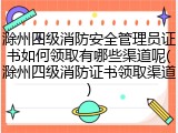滁州四级消防安全管理员证书如何领取有哪些渠道呢(滁州四级消防证书领取渠道)