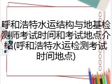 呼和浩特水运结构与地基检测师考试时间和考试地点介绍(呼和浩特水运检测考试时间地点)