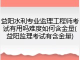益阳水利专业监理工程师考试有用吗难度如何含金量(益阳监理考试有含金量)