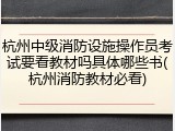 杭州中级消防设施操作员考试要看教材吗具体哪些书(杭州消防教材必看)