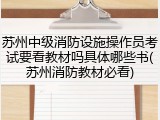 苏州中级消防设施操作员考试要看教材吗具体哪些书(苏州消防教材必看)