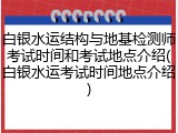 白银水运结构与地基检测师考试时间和考试地点介绍(白银水运考试时间地点介绍)