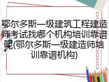 鄂尔多斯一级建筑工程建造师考试找哪个机构培训靠谱呢(鄂尔多斯一级建造师培训靠谱机构)