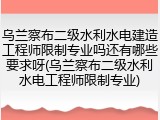 乌兰察布二级水利水电建造工程师限制专业吗还有哪些要求呀(乌兰察布二级水利水电工程师限制专业)