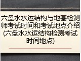 六盘水水运结构与地基检测师考试时间和考试地点介绍(六盘水水运结构检测考试时间地点)