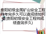 贵阳初级金属矿山安全工程师考完多久可以查成绩如何查(贵阳初级安全工程师成绩查询多久)