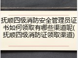 抚顺四级消防安全管理员证书如何领取有哪些渠道呢(抚顺四级消防证领取渠道)