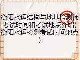 衡阳水运结构与地基检测师考试时间和考试地点介绍(衡阳水运检测考试时间地点)