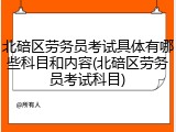 北碚区劳务员考试具体有哪些科目和内容(北碚区劳务员考试科目)