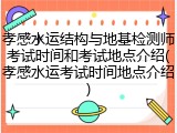 孝感水运结构与地基检测师考试时间和考试地点介绍(孝感水运考试时间地点介绍)