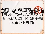 大渡口区中级道路运输安全工程师证书查询官网及电子版下载(大渡口区道路运输安全证书查询)