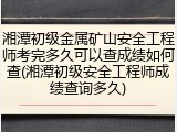 湘潭初级金属矿山安全工程师考完多久可以查成绩如何查(湘潭初级安全工程师成绩查询多久)