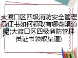 大渡口区四级消防安全管理员证书如何领取有哪些渠道呢(大渡口区四级消防管理员证书领取渠道)