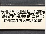 徐州水利专业监理工程师考试有用吗难度如何含金量(徐州监理考试有含金量)