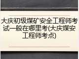大庆初级煤矿安全工程师考试一般在哪里考(大庆煤安工程师考点)