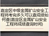 嘉定区中级金属矿山安全工程师考完多久可以查成绩如何查(嘉定区金属矿山安全工程师成绩查询时间)