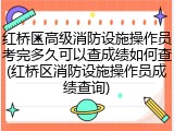 红桥区高级消防设施操作员考完多久可以查成绩如何查(红桥区消防设施操作员成绩查询)