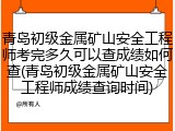 青岛初级金属矿山安全工程师考完多久可以查成绩如何查(青岛初级金属矿山安全工程师成绩查询时间)