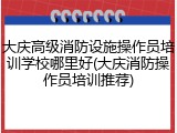 大庆高级消防设施操作员培训学校哪里好(大庆消防操作员培训推荐)