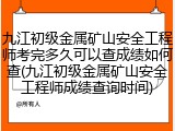 九江初级金属矿山安全工程师考完多久可以查成绩如何查(九江初级金属矿山安全工程师成绩查询时间)