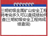 三明初级金属矿山安全工程师考完多久可以查成绩如何查(三明初级安全工程师成绩查询)