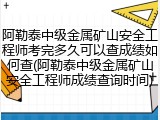 阿勒泰中级金属矿山安全工程师考完多久可以查成绩如何查(阿勒泰中级金属矿山安全工程师成绩查询时间)