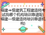 福建一级建筑工程建造师考试找哪个机构培训靠谱呢(福建一级建造师培训靠谱机构)