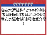 淮安水运结构与地基检测师考试时间和考试地点介绍(淮安水运考试时间地点介绍)