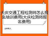 大庆交通工程检测师怎么报名培训费用(大庆检测师报名费用)