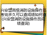 兴安盟高级消防设施操作员考完多久可以查成绩如何查(兴安盟消防设施操作员成绩查询)