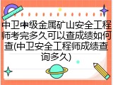 中卫中级金属矿山安全工程师考完多久可以查成绩如何查(中卫安全工程师成绩查询多久)