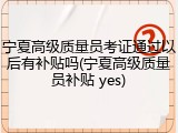 宁夏高级质量员考证通过以后有补贴吗(宁夏高级质量员补贴 yes)