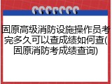 固原高级消防设施操作员考完多久可以查成绩如何查(固原消防考成绩查询)