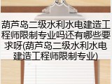 葫芦岛二级水利水电建造工程师限制专业吗还有哪些要求呀(葫芦岛二级水利水电建造工程师限制专业)