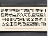 哈尔滨初级金属矿山安全工程师考完多久可以查成绩如何查(哈尔滨初级金属矿山安全工程师成绩查询时间)