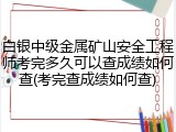 白银中级金属矿山安全工程师考完多久可以查成绩如何查(考完查成绩如何查)